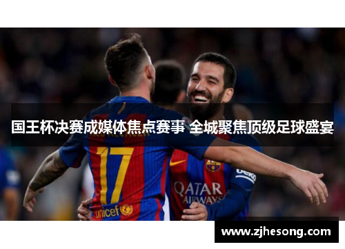国王杯决赛成媒体焦点赛事 全城聚焦顶级足球盛宴