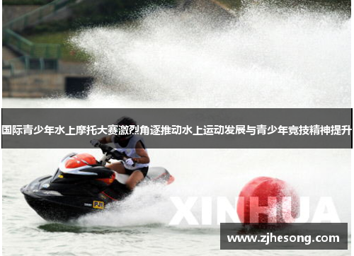 国际青少年水上摩托大赛激烈角逐推动水上运动发展与青少年竞技精神提升