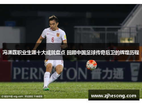 冯潇霆职业生涯十大成就盘点 回顾中国足球传奇后卫的辉煌历程