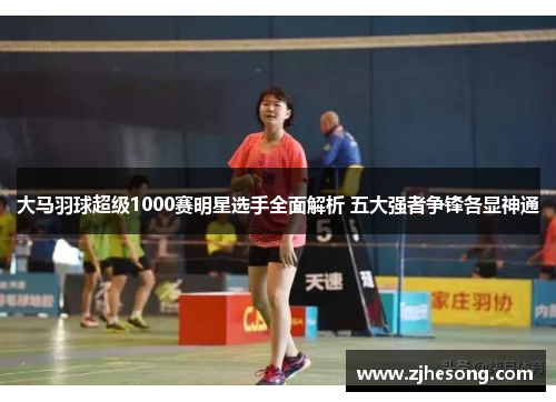 大马羽球超级1000赛明星选手全面解析 五大强者争锋各显神通