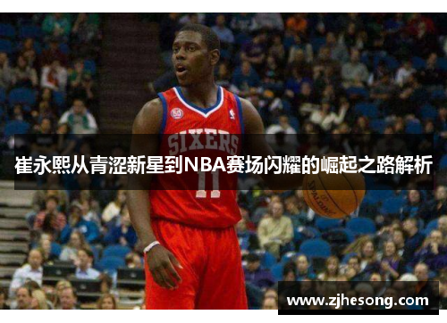 崔永熙从青涩新星到NBA赛场闪耀的崛起之路解析