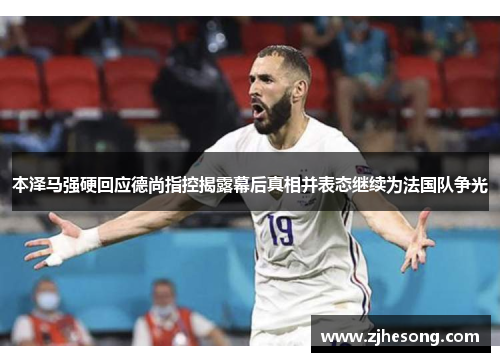 本泽马强硬回应德尚指控揭露幕后真相并表态继续为法国队争光