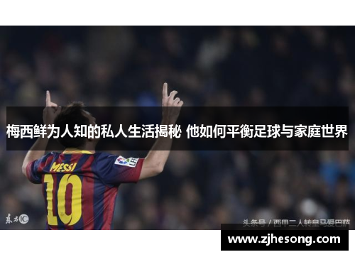 梅西鲜为人知的私人生活揭秘 他如何平衡足球与家庭世界