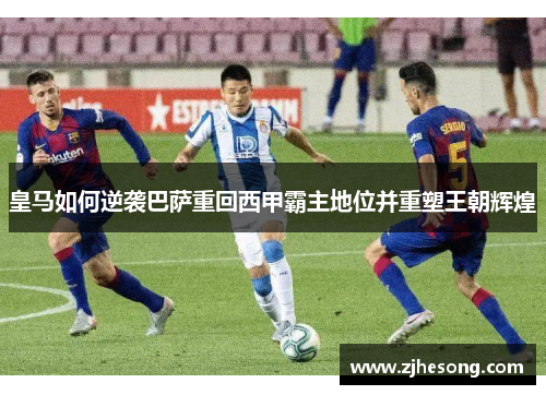 皇马如何逆袭巴萨重回西甲霸主地位并重塑王朝辉煌
