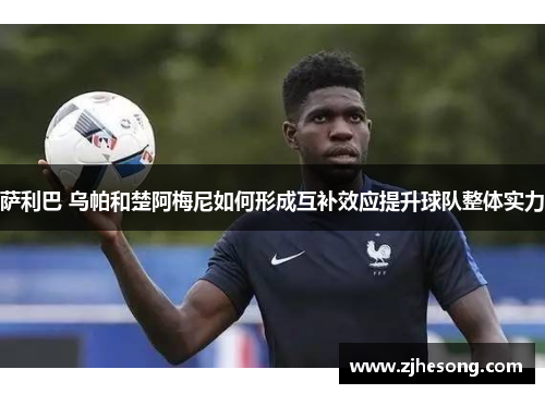 萨利巴 乌帕和楚阿梅尼如何形成互补效应提升球队整体实力 萨利巴 乌帕和楚阿梅尼如何形成互补效应提升球队整体实力