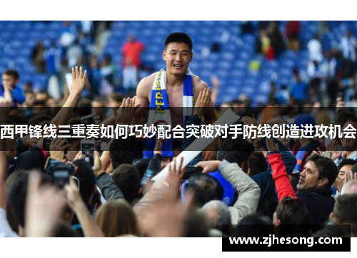 西甲锋线三重奏如何巧妙配合突破对手防线创造进攻机会 西甲锋线三重奏如何巧妙配合突破对手防线创造进攻机会