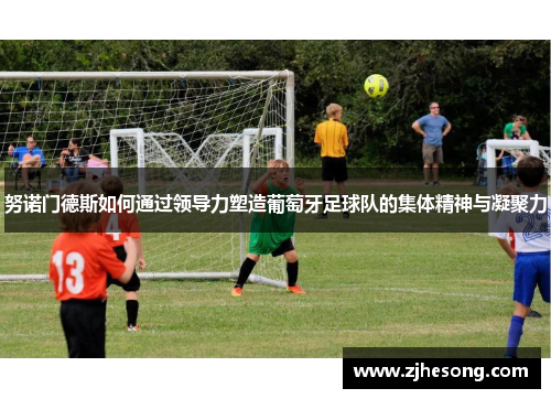 努诺门德斯如何通过领导力塑造葡萄牙足球队的集体精神与凝聚力 努诺门德斯如何通过领导力塑造葡萄牙足球队的集体精神与凝聚力