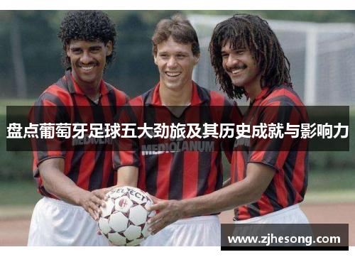 盘点葡萄牙足球五大劲旅及其历史成就与影响力 盘点葡萄牙足球五大劲旅及其历史成就与影响力